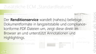 Zusätzliche ECM „Standardfeatures“

Der Renditionservice wandelt (nahezu) beliebige
                      integrierter (Web-)Viewer
Dokumentformate in langzeitstabile und compliance-
konforme PDF Dateien um, zeigt diese direkt im
Browser an und unterstützt Annotationen und
  Dokumentumwandlung
Highlightings.                                  Archiv-
  (Rendition) in normierte
                                               anbindung
  langzeitstabile Formate
 