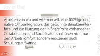 Joy of Use

Arbeiten von wo und wie man will, eine 100%ige und
                 Device-                   Office
native Officeintegration, das gewohnte Benutzerinter-
               unabhängig               Integration
face und die Nutzung der in SharePoint vorhandenen
Collaboration- und Socialfeatures erhöhen nicht nur
den Arbeitskomfort sondern reduzieren auch
  100% Web -              Einheitliches
                                                    Social
Schulungsaufwände.
 100% Funktion              Interface
 