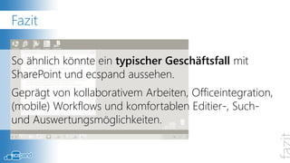 Fazit

So ähnlich könnte ein typischer Geschäftsfall mit
SharePoint und ecspand aussehen.
Geprägt von kollaborativem Arbeiten, Officeintegration,
(mobile) Workflows und komfortablen Editier-, Such-
und Auswertungsmöglichkeiten.
 