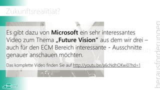 Zukunftsrealitiät?

Es gibt dazu von Microsoft ein sehr interessantes
                                      Microsoft
Video zum Thema „Future Vision“ aus dem wir drei –
auch für den ECM Bereich interessante - Ausschnitte
                                      Future Vision
genauer anschauen möchten.
                                                  www.microsoft.com/office/vision
Das komplette Video finden Sie auf http://youtu.be/a6cNdhOKwi0?hd=1
 