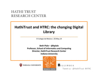 HathiTrust	
  and	
  HTRC:	
  the	
  changing	
  Digital	
  
Library	
  
El	
  Colegio	
  de	
  Mexico	
  |	
  20.May.14	
  
	
  
	
  
Beth	
  Plale	
  –	
  @bplale	
  	
  
Professor,	
  School	
  of	
  InformaCcs	
  and	
  CompuCng	
  
Director,	
  HathiTrust	
  Research	
  Center	
  	
  
Indiana	
  University	
  
Tweet	
  us	
  -­‐	
  @HathiTrust	
  	
  #HTRC	
  
HATHI TRUST
RESEARCH CENTER!
 