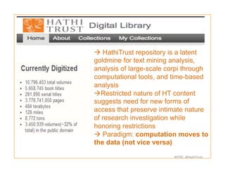 #HTRC	
  	
  @HathiTrust	
  
à HathiTrust repository is a latent
goldmine for text mining analysis,
analysis of large-scale corpi through
computational tools, and time-based
analysis
à Restricted nature of HT content
suggests need for new forms of
access that preserve intimate nature
of research investigation while
honoring restrictions
à Paradigm: computation moves to
the data (not vice versa)
 