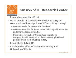 #HTRC	
  	
  @HathiTrust	
  
	
  Mission	
  of	
  HT	
  Research	
  Center	
  
•  Research	
  arm	
  of	
  HathiTrust	
  	
  
•  Goal:	
  	
  enable	
  researchers	
  world-­‐wide	
  to	
  carry	
  out	
  
computaBonal	
  invesBgaBon	
  of	
  HT	
  repository	
  through	
  
–  Develop	
  model	
  for	
  access:	
  the	
  ‘workset’	
  
–  Develop	
  tools	
  that	
  facilitate	
  research	
  by	
  digital	
  humaniBes	
  
and	
  informaBcs	
  communiBes	
  
–  Develop	
  secure	
  cyberinfrastructure	
  that	
  allows	
  
computaBonal	
  invesBgaBon	
  of	
  enBre	
  copyrighted	
  and	
  
public	
  domain	
  HathiTrust	
  repository	
  
•  Established:	
  	
  July,	
  2011	
  
•  CollaboraBve	
  eﬀort	
  of	
  Indiana	
  University	
  and	
  
University	
  of	
  Illinois	
  
	
  
	
  
 