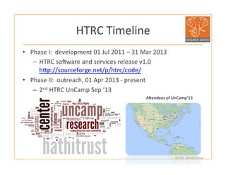 #HTRC	
  	
  @HathiTrust	
  
HTRC	
  Timeline	
  
•  Phase	
  I:	
  	
  development	
  01	
  Jul	
  2011	
  –	
  31	
  Mar	
  2013	
  	
  	
  
–  HTRC	
  soiware	
  and	
  services	
  release	
  v1.0	
  
hjp://sourceforge.net/p/htrc/code/	
  	
  
•  Phase	
  II:	
  	
  outreach,	
  01	
  Apr	
  2013	
  -­‐	
  present	
  
–  2nd	
  HTRC	
  UnCamp	
  Sep	
  ‘13	
  
	
  
Ajendees	
  of	
  UnCamp’13	
  
 