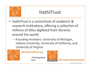 #HTRC	
  	
  @HathiTrust	
  
HathiTrust	
  
•  HathiTrust	
  is	
  a	
  consorBum	
  of	
  academic	
  &	
  
research	
  insBtuBons,	
  oﬀering	
  a	
  collecBon	
  of	
  
millions	
  of	
  Btles	
  digiBzed	
  from	
  libraries	
  
around	
  the	
  world.	
  
– Founding	
  members:	
  University	
  of	
  Michigan,	
  
Indiana	
  University,	
  University	
  of	
  California,	
  and	
  
University	
  of	
  Virginia	
  
http://www.hathitrust.org/htrc	
  
http://www.hathitrust.org	
  
à	
  DisBnguished	
  
from	
  
 