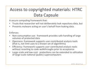 #HTRC	
  	
  @HathiTrust	
  
Access	
  to	
  copyrighted	
  materials:	
  HTRC	
  
Data	
  Capsule	
  
A	
  secure	
  compuBng	
  framework	
  that:	
  
•  Trusts	
  that	
  researcher	
  will	
  not	
  deliberately	
  leak	
  repository	
  data,	
  but	
  
•  Prevents	
  malware	
  acBng	
  on	
  user's	
  behalf	
  from	
  leaking	
  data.	
  
	
  
Enforces:	
  
•  Non-­‐consumpBve	
  use:	
  	
  framework	
  provides	
  safe	
  handling	
  of	
  large	
  
volumes	
  of	
  protected	
  data	
  
•  Openness:	
  framework	
  supports	
  user-­‐contributed	
  analysis	
  tools	
  
(that	
  is,	
  not	
  limit	
  uses	
  to	
  a	
  known	
  set	
  of	
  algorithms)	
  
•  Eﬃciency:	
  framework	
  supports	
  user-­‐contributed	
  analysis	
  tools	
  
without	
  resorBng	
  to	
  code	
  walkthroughs	
  prior	
  to	
  acceptance	
  
•  Large-­‐scale	
  and	
  low	
  cost:	
  	
  protecBons	
  can	
  be	
  extended	
  to	
  uBlizaBon	
  
of	
  large-­‐scale	
  naBonal	
  (public)	
  supercomputers	
  
 