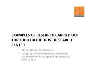 EXAMPLES	
  OF	
  RESEARCH	
  CARRIED	
  OUT	
  
THROUGH	
  HATHI	
  TRUST	
  RESEARCH	
  
CENTER	
  
•  Author	
  Gender	
  IdenBﬁcaBon	
  
•  Using	
  Topic	
  Modeling	
  to	
  Locate	
  (down	
  to	
  
sentence	
  level)	
  Philosophical	
  Arguments	
  in	
  
Science	
  Texts	
  
 