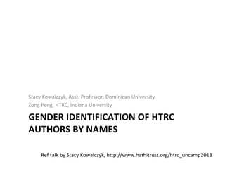 GENDER	
  IDENTIFICATION	
  OF	
  HTRC	
  
AUTHORS	
  BY	
  NAMES	
  
	
  
Stacy	
  Kowalczyk,	
  Asst.	
  Professor,	
  Dominican	
  University	
  
Zong	
  Peng,	
  HTRC,	
  Indiana	
  University	
  
Ref	
  talk	
  by	
  Stacy	
  Kowalczyk,	
  hjp://www.hathitrust.org/htrc_uncamp2013	
  
 
