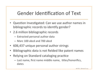 #HTRC	
  	
  @HathiTrust	
  
Gender	
  IdenBﬁcaBon	
  of	
  Text	
  
•  QuesBon	
  InvesBgated:	
  Can	
  we	
  use	
  author	
  names	
  in	
  	
  
bibliographic	
  records	
  to	
  idenBfy	
  gender?	
  
•  2.6	
  million	
  bibliographic	
  records	
  
–  Extracted	
  personal	
  author	
  data	
  	
  
–  Marc	
  100	
  abcd	
  and	
  700	
  abcd	
  
•  606,437	
  unique	
  personal	
  author	
  strings	
  
•  Bibliographic	
  data	
  is	
  not	
  ﬁelded	
  like	
  patent	
  names	
  
•  Relying	
  on	
  Standard	
  cataloging	
  pracBce	
  
–  Last	
  name,	
  ﬁrst	
  name	
  middle	
  name,	
  	
  Btles/honoriﬁcs,	
  
dates	
  
 