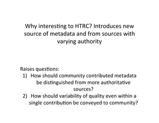 Why	
  interesBng	
  to	
  HTRC?	
  Introduces	
  new	
  
source	
  of	
  metadata	
  and	
  from	
  sources	
  with	
  
varying	
  authority	
  
	
  
	
  	
  	
  	
  
	
  
Raises	
  quesBons:	
  
1)  How	
  should	
  community	
  contributed	
  metadata	
  
be	
  disBnguished	
  from	
  more	
  authoritaBve	
  
sources?	
  	
  
2)  How	
  should	
  variability	
  of	
  quality	
  even	
  within	
  a	
  
single	
  contribuBon	
  be	
  conveyed	
  to	
  community?	
  
 