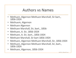 #HTRC	
  	
  @HathiTrust	
  
Authors	
  vs	
  Names	
  
•  Methuen,	
  Algernon	
  Methuen	
  Marshall,	
  Sir	
  bart.,	
  
1856-­‐1924	
  
•  Methuem,	
  Algernon	
  	
  
•  Methuen	
  Algernon	
  	
  
•  Methuen	
  Marshall,	
  Sir,	
  bart.,	
  1856-­‐	
  	
  
•  Methuen,	
  A.	
  Sir,	
  1856-­‐1924	
  	
  
•  Methuen,	
  A.	
  Sir,	
  bart.,	
  1856-­‐1924	
  	
  
•  Methuen	
  Marshall,	
  Sir	
  bart	
  1856-­‐1924	
  	
  
•  Methuen,	
  Algernon	
  Methuen	
  Marshall,	
  Sir,	
  1856-­‐1924	
  
•  Methuen,	
  Algernon	
  Methuen	
  Marshall,	
  Sir,	
  bart.,	
  
1856-­‐1924	
  
•  Methuen,	
  Algernon,	
  1856-­‐1924	
  	
  
	
  
 