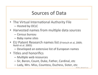#HTRC	
  	
  @HathiTrust	
  
Sources	
  of	
  Data	
  
•  The	
  Virtual	
  InternaBonal	
  Authority	
  File	
  
–  Hosted	
  by	
  OCLC	
  
•  Harvested	
  names	
  from	
  mulBple	
  data	
  sources	
  
–  Census	
  bureau	
  	
  
–  Baby	
  name	
  sites	
  
•  EU	
  Patent	
  Research	
  names	
  list	
  (Frietsch	
  et	
  al,	
  2009;	
  
Naldi	
  et	
  al.	
  2005)	
  
–  Developed	
  an	
  extensive	
  list	
  of	
  European	
  names	
  
•  Titles	
  and	
  honoriﬁcs	
  
–  MulBple	
  web	
  resources	
  	
  
–  Sir,	
  Baron,	
  Count,	
  Duke,	
  Father,	
  Cardinal,	
  etc	
  
–  Lady,	
  Mrs.	
  Miss,	
  Countess,	
  Duchess,	
  Sister,	
  etc	
  
 