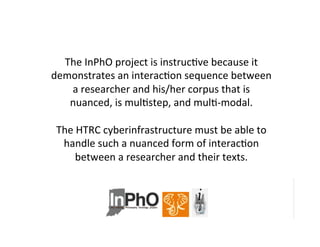 The	
  InPhO	
  project	
  is	
  instrucBve	
  because	
  it	
  
demonstrates	
  an	
  interacBon	
  sequence	
  between	
  
a	
  researcher	
  and	
  his/her	
  corpus	
  that	
  is	
  
nuanced,	
  is	
  mulBstep,	
  and	
  mulB-­‐modal.	
  	
  	
  
	
  
The	
  HTRC	
  cyberinfrastructure	
  must	
  be	
  able	
  to	
  
handle	
  such	
  a	
  nuanced	
  form	
  of	
  interacBon	
  
between	
  a	
  researcher	
  and	
  their	
  texts.	
  
 