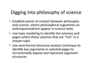 Digging	
  into	
  philosophy	
  of	
  science	
  
•  Establish	
  points	
  of	
  contact	
  between	
  philosophy	
  
and	
  science:	
  where	
  philosophical	
  arguments	
  on	
  
anthropomorphism	
  appear	
  in	
  science	
  texts	
  
•  Use	
  topic	
  modeling	
  to	
  idenBfy	
  the	
  volumes	
  and	
  
pages	
  within	
  these	
  volumes	
  that	
  are	
  “rich”	
  in	
  a	
  
chosen	
  topic	
  
•  Use	
  semi-­‐formal	
  discourse	
  analysis	
  technique	
  to	
  
idenBfy	
  key	
  arguments	
  in	
  selected	
  pages	
  to	
  
incrementally	
  expose	
  and	
  represent	
  argument	
  
structures	
  
 
