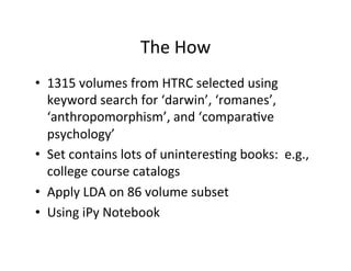 The	
  How	
  
•  1315	
  volumes	
  from	
  HTRC	
  selected	
  using	
  
keyword	
  search	
  for	
  ‘darwin’,	
  ‘romanes’,	
  
‘anthropomorphism’,	
  and	
  ‘comparaBve	
  
psychology’	
  
•  Set	
  contains	
  lots	
  of	
  uninteresBng	
  books:	
  	
  e.g.,	
  
college	
  course	
  catalogs	
  
•  Apply	
  LDA	
  on	
  86	
  volume	
  subset	
  	
  
•  Using	
  iPy	
  Notebook	
  
 