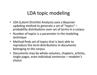 LDA	
  topic	
  modeling	
  
•  LDA	
  (Latent	
  Dirichlet	
  Analysis)	
  uses	
  a	
  Bayesian	
  
updaBng	
  method	
  to	
  generate	
  a	
  set	
  of	
  “topics”	
  –	
  
probability	
  distribuBons	
  over	
  set	
  of	
  terms	
  in	
  a	
  corpus	
  
•  Number	
  of	
  topics	
  is	
  a	
  parameter	
  in	
  the	
  modeling	
  
technique	
  
•  Method	
  ﬁnds	
  set	
  of	
  topics	
  that	
  is	
  best	
  able	
  to	
  
reproduce	
  the	
  term	
  distribuBons	
  in	
  documents	
  
belonging	
  to	
  the	
  corpus	
  
•  Documents	
  may	
  be	
  whole	
  volumes,	
  chapters,	
  arBcles,	
  
single	
  pages,	
  even	
  individual	
  sentences	
  –	
  modeler’s	
  
choice	
  
 