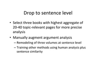 Drop	
  to	
  sentence	
  level	
  
•  Select	
  three	
  books	
  with	
  highest	
  aggregate	
  of	
  
20-­‐40	
  topic-­‐relevant	
  pages	
  for	
  more	
  precise	
  
analysis	
  
•  Manually	
  augment	
  argument	
  analysis	
  
– Remodeling	
  of	
  three	
  volumes	
  at	
  sentence	
  level	
  
– Training	
  other	
  methods	
  using	
  human	
  analysis	
  plus	
  
sentence	
  similarity	
  
 