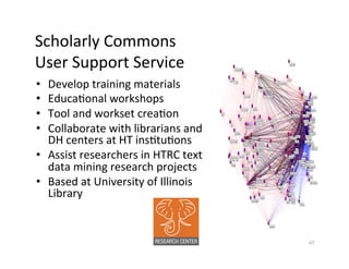 Scholarly	
  Commons	
  	
  
User	
  Support	
  Service	
  
•  Develop	
  training	
  materials	
  	
  
•  EducaBonal	
  workshops	
  
•  Tool	
  and	
  workset	
  creaBon	
  
•  Collaborate	
  with	
  librarians	
  and	
  
DH	
  centers	
  at	
  HT	
  insBtuBons	
  
•  Assist	
  researchers	
  in	
  HTRC	
  text	
  
data	
  mining	
  research	
  projects	
  
•  Based	
  at	
  University	
  of	
  Illinois	
  
Library	
  
	
  
47	
  
 