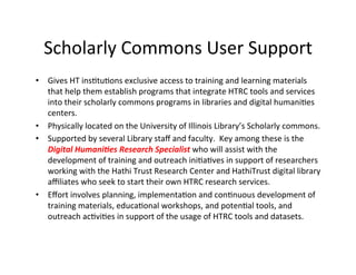Scholarly	
  Commons	
  User	
  Support	
  
•  Gives	
  HT	
  insBtuBons	
  exclusive	
  access	
  to	
  training	
  and	
  learning	
  materials	
  
that	
  help	
  them	
  establish	
  programs	
  that	
  integrate	
  HTRC	
  tools	
  and	
  services	
  
into	
  their	
  scholarly	
  commons	
  programs	
  in	
  libraries	
  and	
  digital	
  humaniBes	
  
centers.	
  	
  	
  
•  Physically	
  located	
  on	
  the	
  University	
  of	
  Illinois	
  Library’s	
  Scholarly	
  commons.	
  	
  	
  
•  Supported	
  by	
  several	
  Library	
  staﬀ	
  and	
  faculty.	
  	
  Key	
  among	
  these	
  is	
  the	
  
Digital	
  Humani,es	
  Research	
  Specialist	
  who	
  will	
  assist	
  with	
  the	
  
development	
  of	
  training	
  and	
  outreach	
  iniBaBves	
  in	
  support	
  of	
  researchers	
  
working	
  with	
  the	
  Hathi	
  Trust	
  Research	
  Center	
  and	
  HathiTrust	
  digital	
  library	
  
aﬃliates	
  who	
  seek	
  to	
  start	
  their	
  own	
  HTRC	
  research	
  services.	
  	
  
•  Eﬀort	
  involves	
  planning,	
  implementaBon	
  and	
  conBnuous	
  development	
  of	
  
training	
  materials,	
  educaBonal	
  workshops,	
  and	
  potenBal	
  tools,	
  and	
  
outreach	
  acBviBes	
  in	
  support	
  of	
  the	
  usage	
  of	
  HTRC	
  tools	
  and	
  datasets.	
  
 