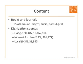 #HTRC	
  	
  @HathiTrust	
  
Content	
  
•  Books	
  and	
  journals	
  
– Pilots	
  around	
  images,	
  audio,	
  born-­‐digital	
  
•  DigiBzaBon	
  sources	
  
– Google	
  (96.8%,	
  10,162,104)	
  
– Internet	
  Archive	
  (2.9%,	
  301,972)	
  
– Local	
  (0.3%,	
  31,840)	
  
 