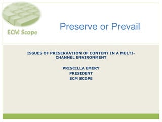 ISSUES OF PRESERVATION OF CONTENT IN A MULTI-CHANNEL ENVIRONMENT PRISCILLA EMERY PRESIDENT ECM SCOPE Preserve or Prevail 