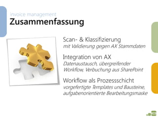 invoice management
Zusammenfassung
                     Scan- & Klassifizierung
                     mit Validierung gegen AX Stammdaten

                     Integration von AX
                     Datenaustausch, übergreifender
                     Workflow, Verbuchung aus SharePoint

                     Workflow als Prozessschicht
                     vorgefertigte Templates und Bausteine,
                     aufgabenorientierte Bearbeitungsmaske
 