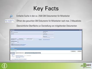Key Facts
Elektronisches Abbilden der Arbeitsschritte zum Erzeugen eines neuen QM
Dokuments

Elektronisches Abbilden der Arbeitsschritte zur Änderung eines vorhandenen QM
Dokuments

Nachvollziehen der einzelnen Arbeitsschritte und Aufgaben für Verantwortliche
und QM Leitung

Darstellung der QM Dokumente für Mitarbeiter in unveränderbarem Format bei
gleichzeitiger Bearbeitung durch Dokumentverantwortliche

Abbilden der QM Dokumente in der Struktur des QM Handbuchs

Timer Job zum automatischen Erzeugen von Aufgaben zur Überarbeitung von QM
Dokumenten
 