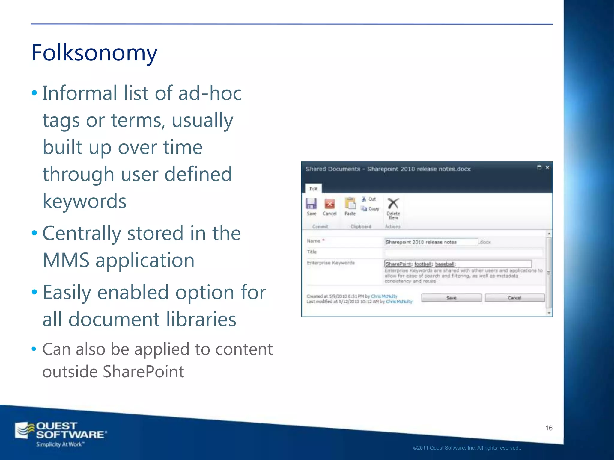 Folksonomy
• Informal list of ad-hoc
  tags or terms, usually
  built up over time
  through user defined
  keywords
• Centrally stored in the
  MMS application
• Easily enabled option for
  all document libraries
• Can also be applied to content
  outside SharePoint


                                                                                      16

                                   ©2011 Quest Software, Inc. All rights reserved..
 