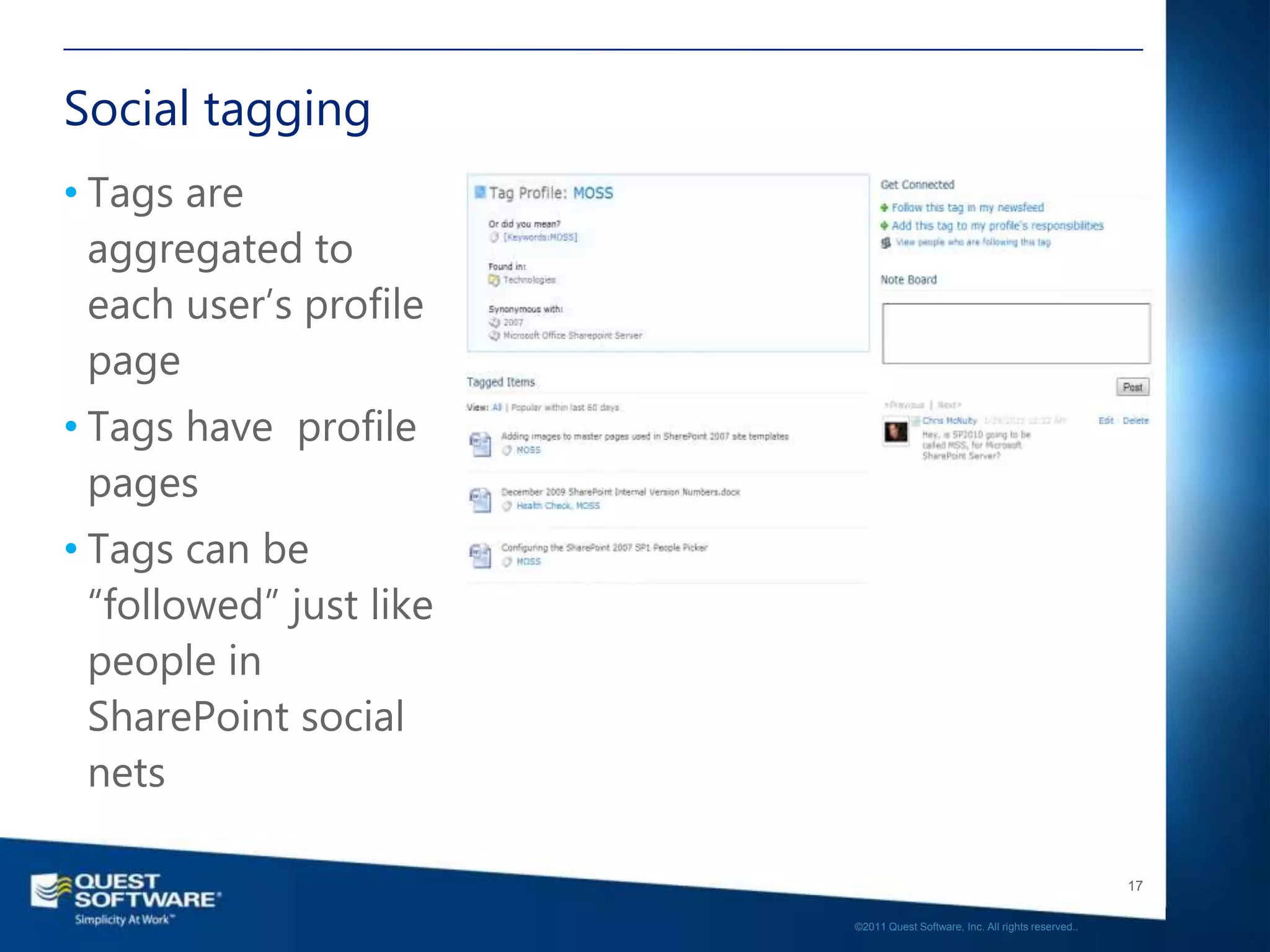 Social tagging
• Tags are
  aggregated to
  each user’s profile
  page
• Tags have profile
  pages
• Tags can be
  “followed” just like
  people in
  SharePoint social
  nets

                                                                            17

                         ©2011 Quest Software, Inc. All rights reserved..
 