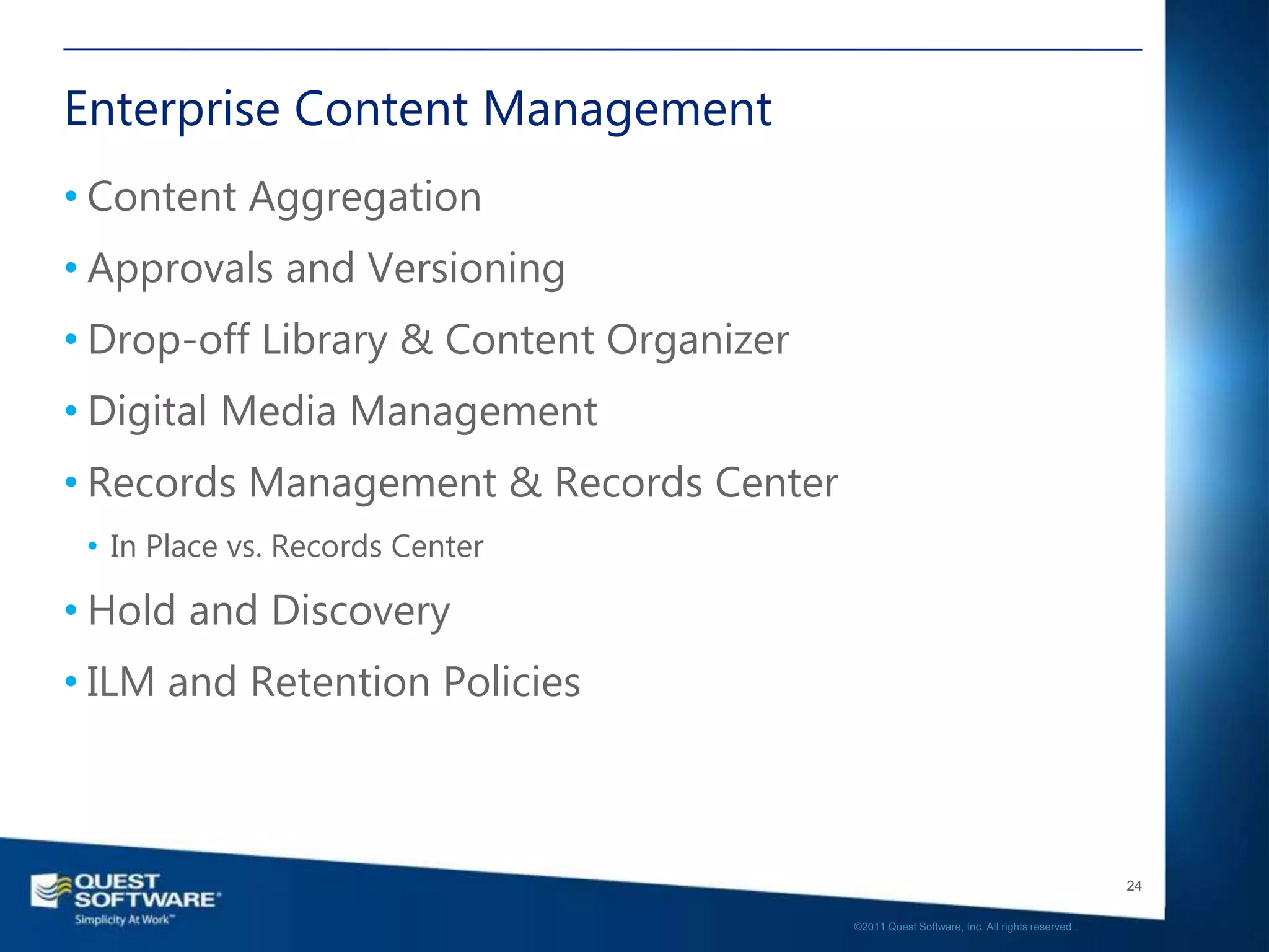 Enterprise Content Management
• Content Aggregation
• Approvals and Versioning
• Drop-off Library & Content Organizer
• Digital Media Management
• Records Management & Records Center
 • In Place vs. Records Center

• Hold and Discovery
• ILM and Retention Policies



                                                                                            24

                                         ©2011 Quest Software, Inc. All rights reserved..
 