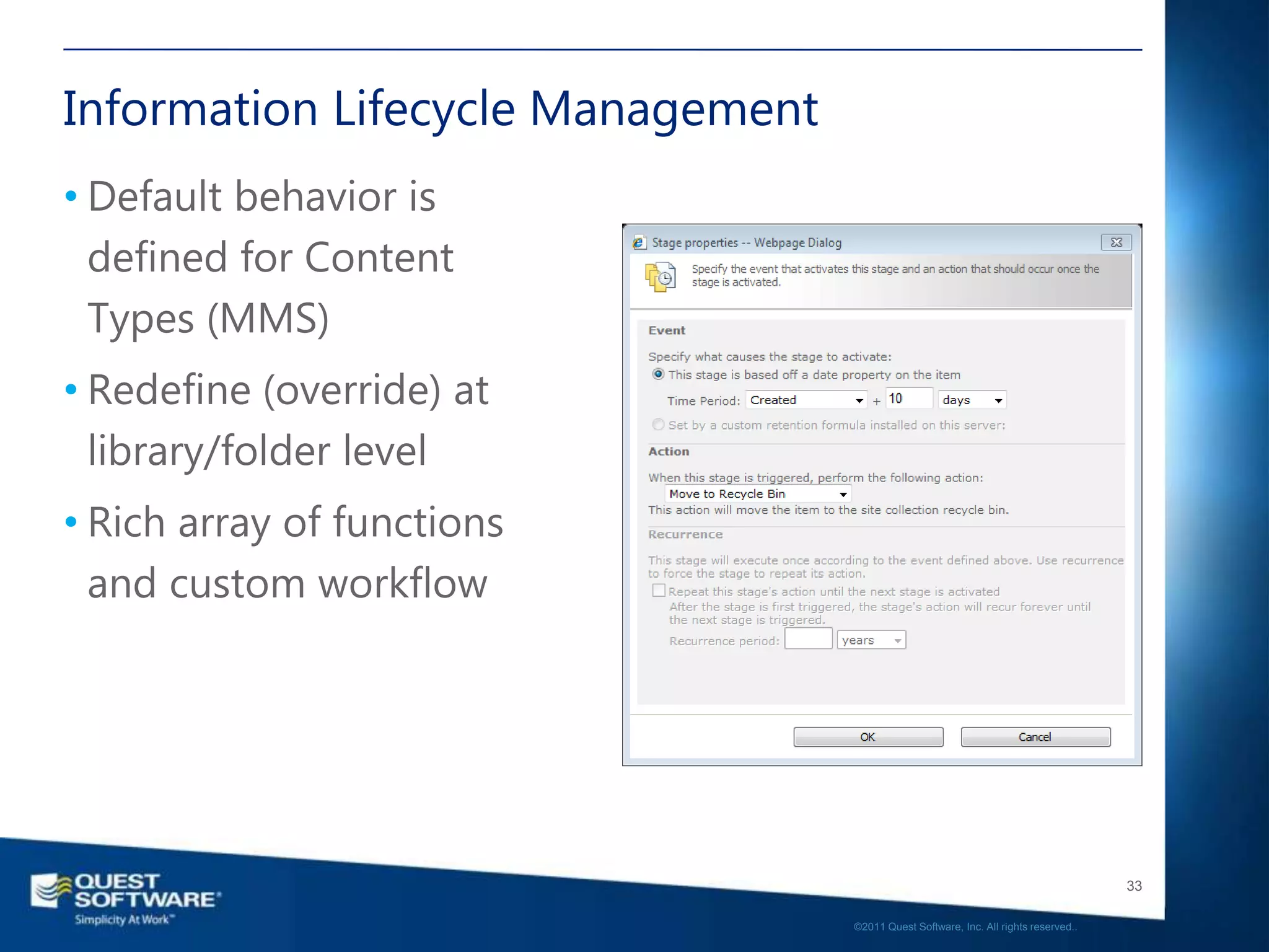 Information Lifecycle Management
• Default behavior is
  defined for Content
  Types (MMS)
• Redefine (override) at
  library/folder level
• Rich array of functions
  and custom workflow




                                                                                      33

                                   ©2011 Quest Software, Inc. All rights reserved..
 