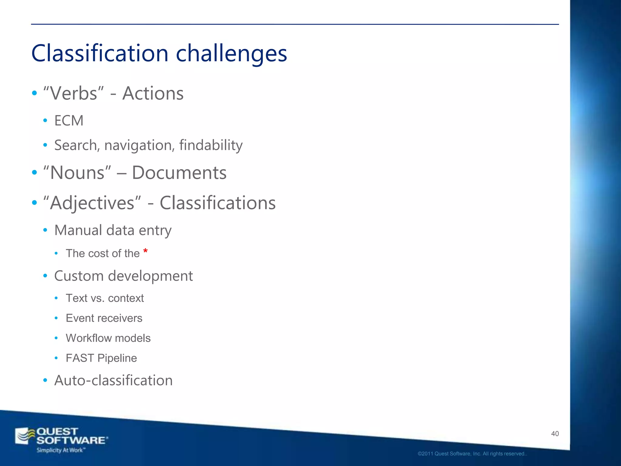 Classification challenges
• “Verbs” - Actions
 • ECM
 • Search, navigation, findability
• “Nouns” – Documents
• “Adjectives” - Classifications
 • Manual data entry
   • The cost of the *

 • Custom development
   • Text vs. context
   • Event receivers
   • Workflow models
   • FAST Pipeline

 • Auto-classification


                                                                                        40

                                     ©2011 Quest Software, Inc. All rights reserved..
 
