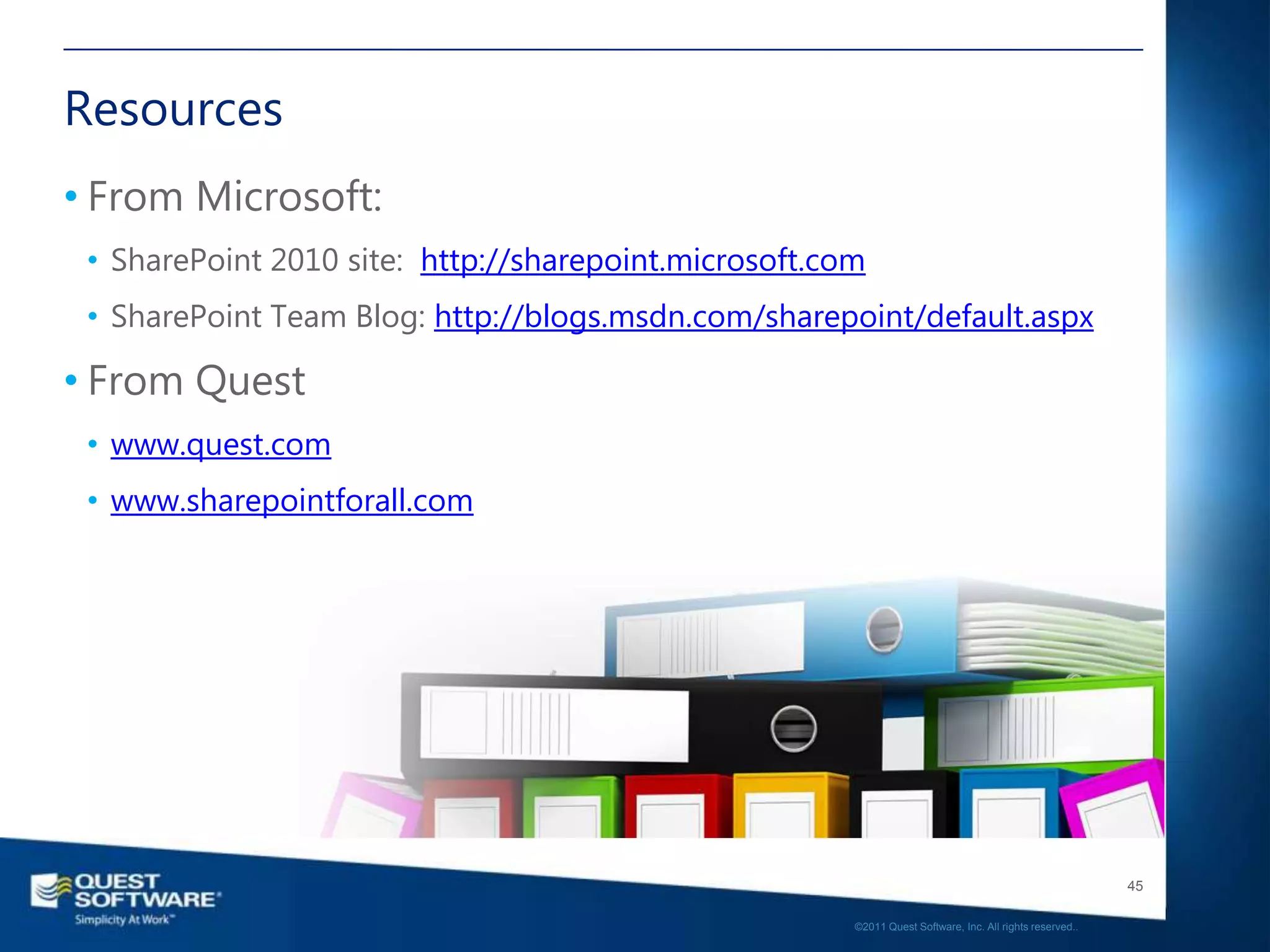 Resources
• From Microsoft:
 • SharePoint 2010 site: http://sharepoint.microsoft.com
 • SharePoint Team Blog: http://blogs.msdn.com/sharepoint/default.aspx

• From Quest
 • www.quest.com
 • www.sharepointforall.com




                                                                                                          45

                                                       ©2011 Quest Software, Inc. All rights reserved..
 