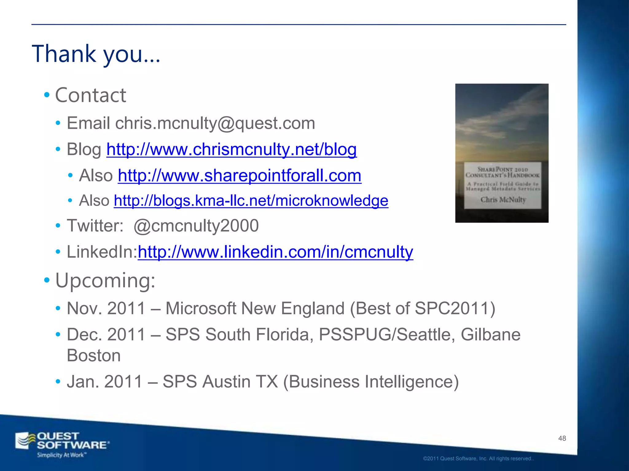 Thank you…
• Contact
 • Email chris.mcnulty@quest.com
 • Blog http://www.chrismcnulty.net/blog
   • Also http://www.sharepointforall.com
  • Also http://blogs.kma-llc.net/microknowledge
 • Twitter: @cmcnulty2000
 • LinkedIn:http://www.linkedin.com/in/cmcnulty
• Upcoming:
 • Nov. 2011 – Microsoft New England (Best of SPC2011)
 • Dec. 2011 – SPS South Florida, PSSPUG/Seattle, Gilbane
   Boston
 • Jan. 2011 – SPS Austin TX (Business Intelligence)


                                                                                                      48

                                                   ©2011 Quest Software, Inc. All rights reserved..
 
