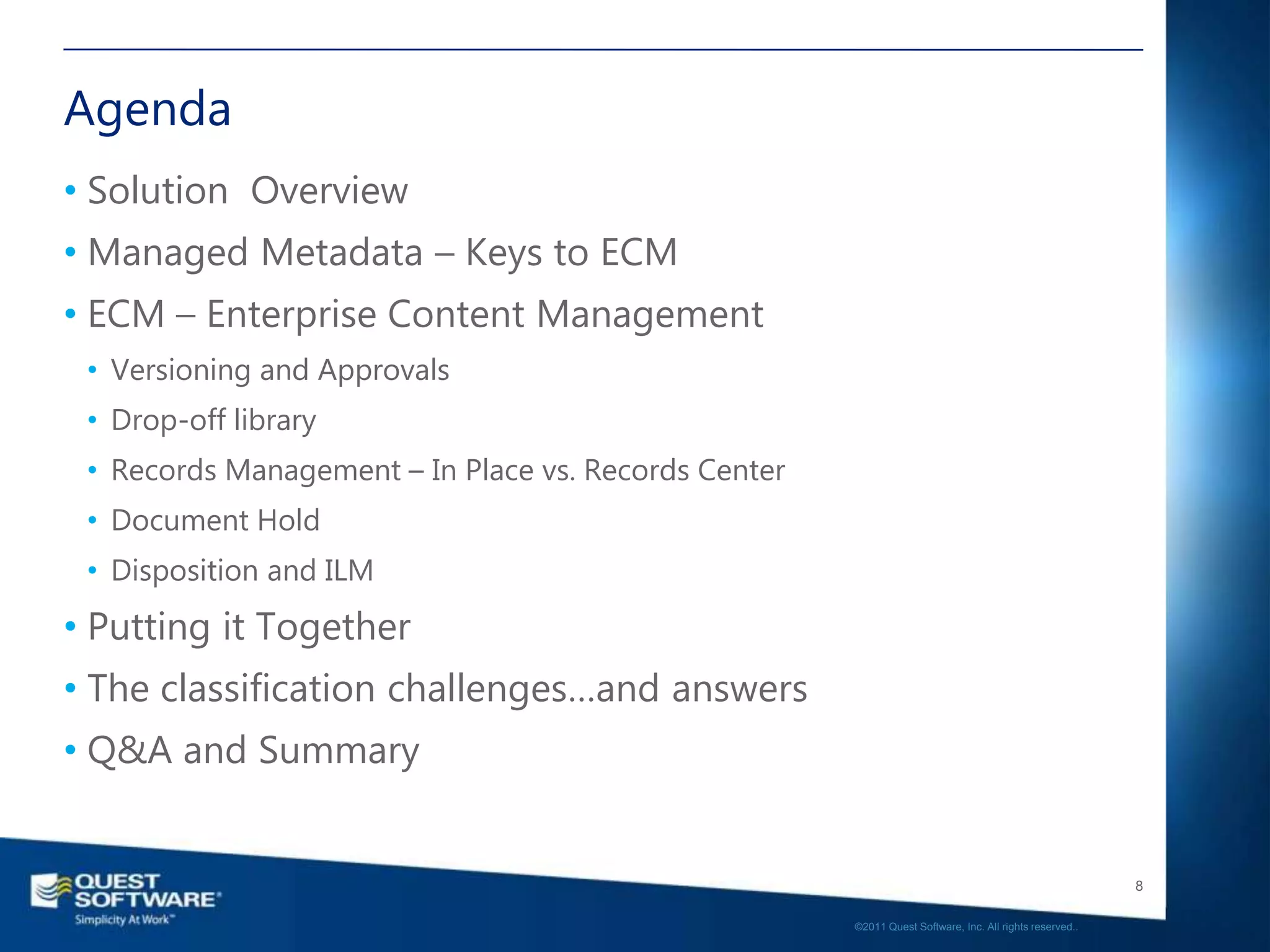 Agenda
• Solution Overview
• Managed Metadata – Keys to ECM
• ECM – Enterprise Content Management
 • Versioning and Approvals
 • Drop-off library
 • Records Management – In Place vs. Records Center
 • Document Hold
 • Disposition and ILM
• Putting it Together
• The classification challenges…and answers
• Q&A and Summary


                                                                                                         8

                                                      ©2011 Quest Software, Inc. All rights reserved..
 