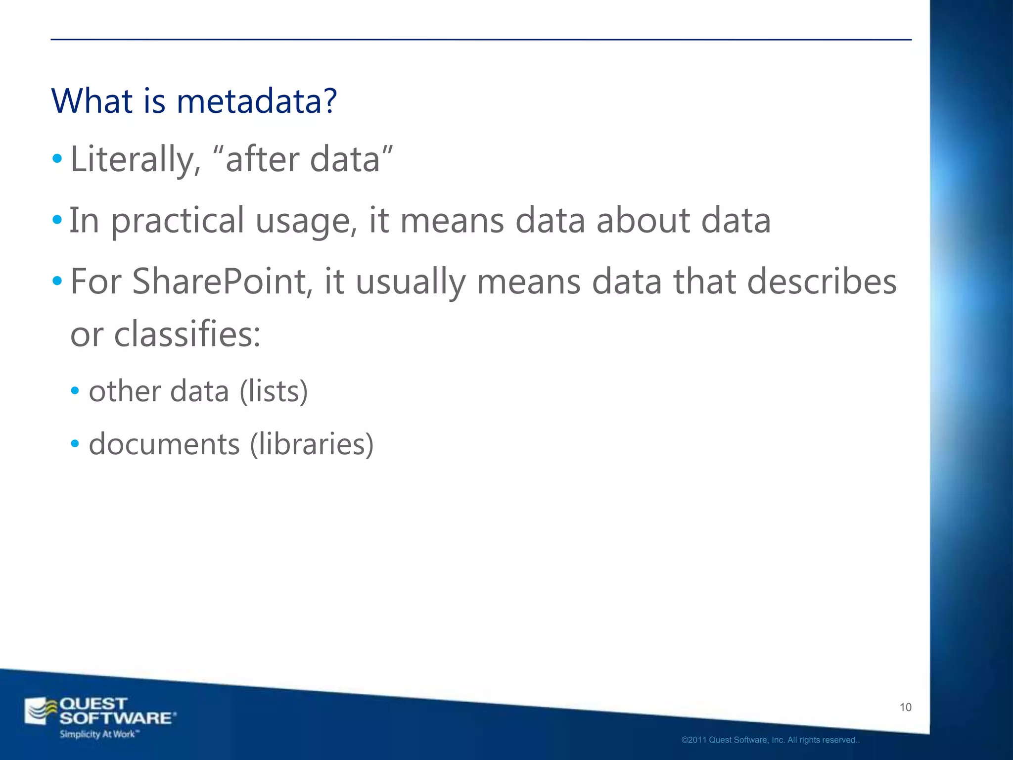 What is metadata?
• Literally, “after data”
• In practical usage, it means data about data
• For SharePoint, it usually means data that describes
  or classifies:
 • other data (lists)
 • documents (libraries)




                                                                                           10

                                        ©2011 Quest Software, Inc. All rights reserved..
 