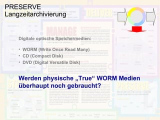 PRESERVE Langzeitarchivierung Digitale optische Speichermedien: WORM (Write Once Read Many) CD (Compact Disk) DVD (Digital Versatile Disk) Werden physische „True“ WORM Medien überhaupt noch gebraucht? 