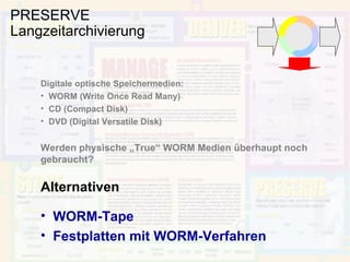 PRESERVE Langzeitarchivierung Digitale optische Speichermedien: WORM (Write Once Read Many) CD (Compact Disk) DVD (Digital Versatile Disk) Werden physische „True“ WORM Medien überhaupt noch gebraucht? Alternativen WORM-Tape Festplatten mit WORM-Verfahren 