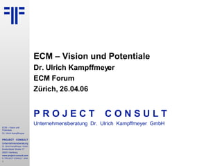 ECM – Vision und Potentiale Dr. Ulrich Kampffmeyer ECM Forum Zürich, 26.04.06 P R O J E C T   C O N S U L T Unternehmensberatung  Dr.  Ulrich  Kampffmeyer  GmbH 