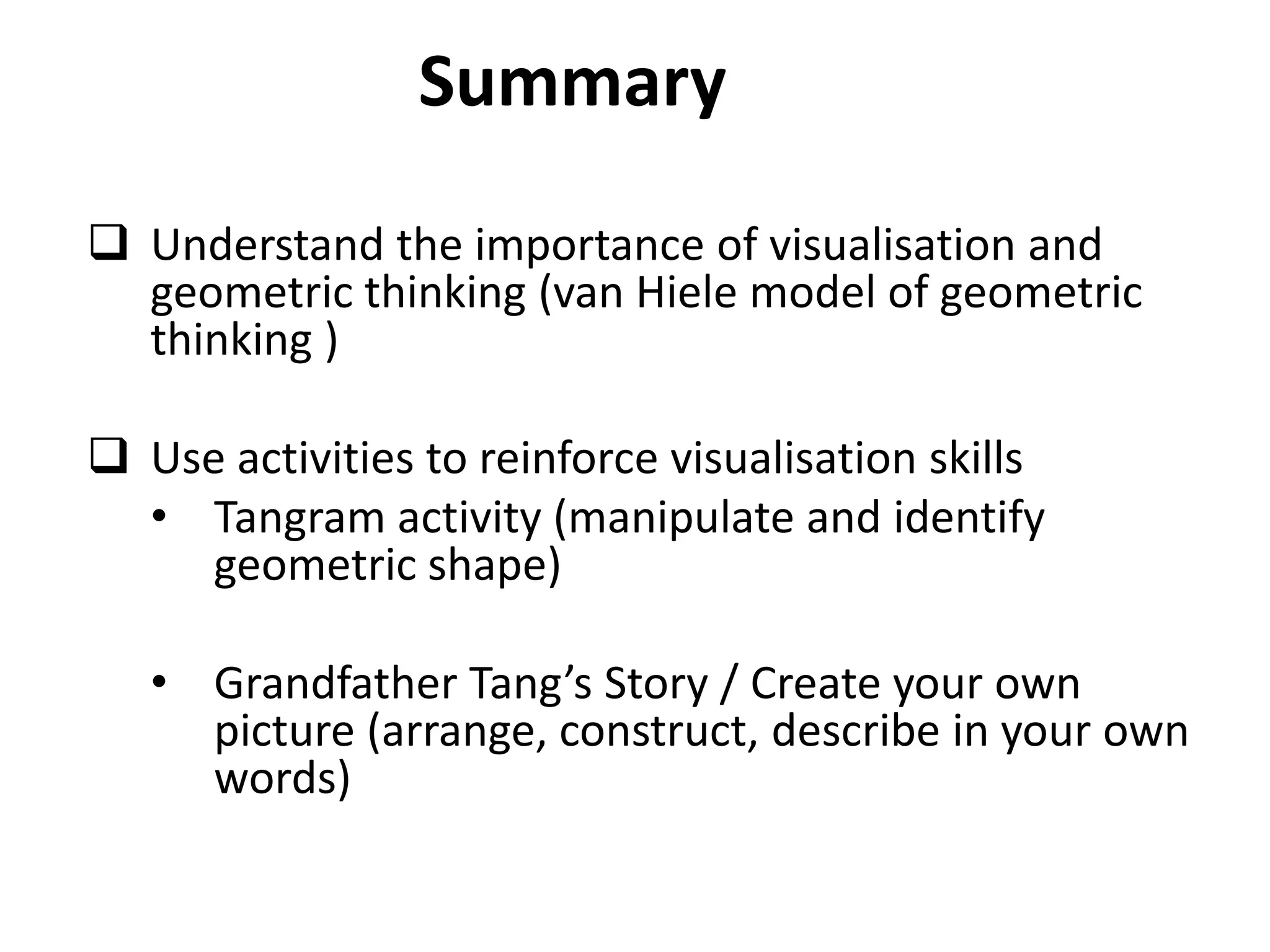 Summary
 Understand the importance of visualisation and
  geometric thinking (van Hiele model of geometric
  thinking )

 Use activities to reinforce visualisation skills
  • Tangram activity (manipulate and identify
     geometric shape)

   • Grandfather Tang’s Story / Create your own
     picture (arrange, construct, describe in your own
     words)
 