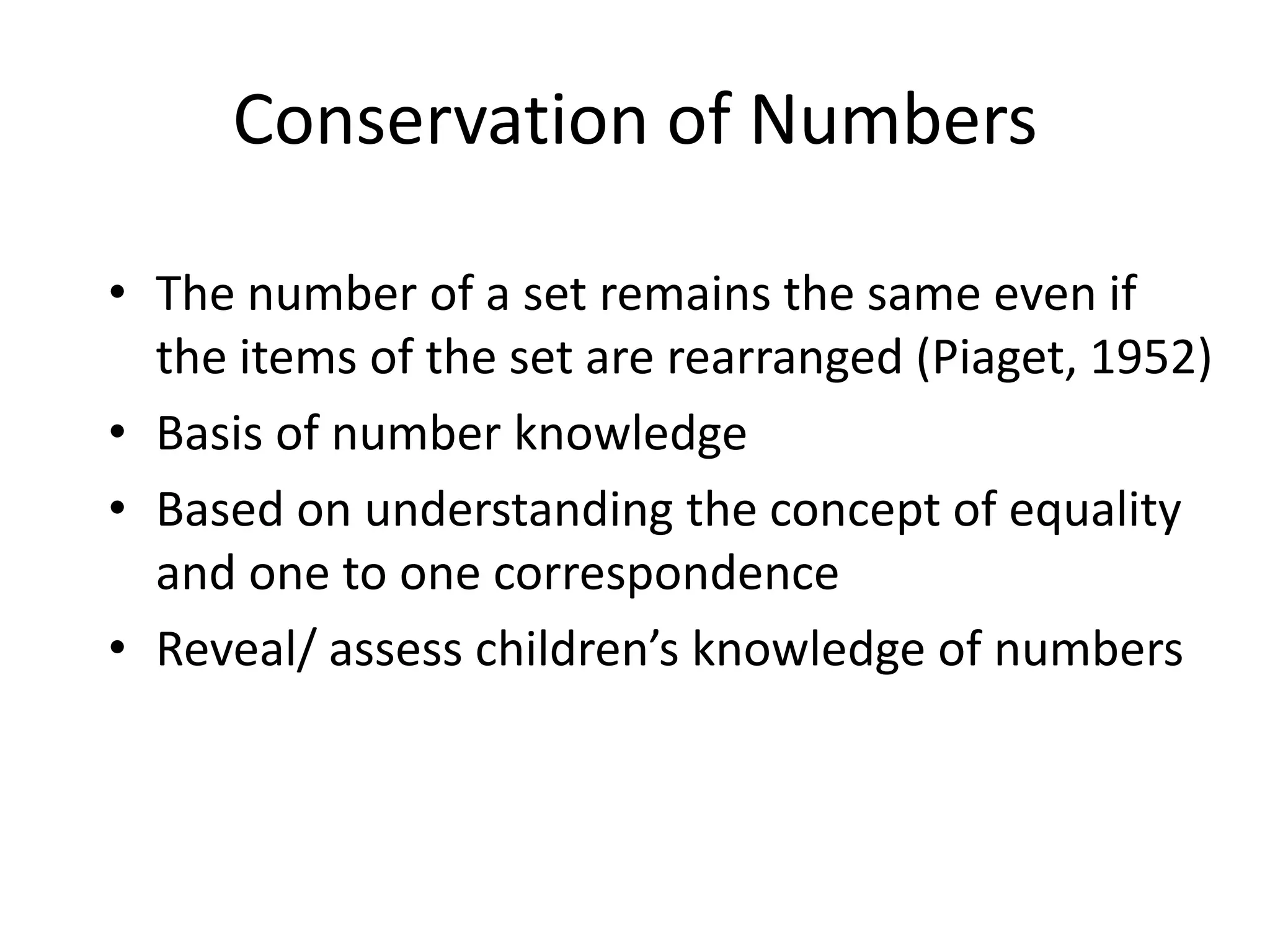 Conservation of Numbers

• The number of a set remains the same even if
  the items of the set are rearranged (Piaget, 1952)
• Basis of number knowledge
• Based on understanding the concept of equality
  and one to one correspondence
• Reveal/ assess children’s knowledge of numbers
 