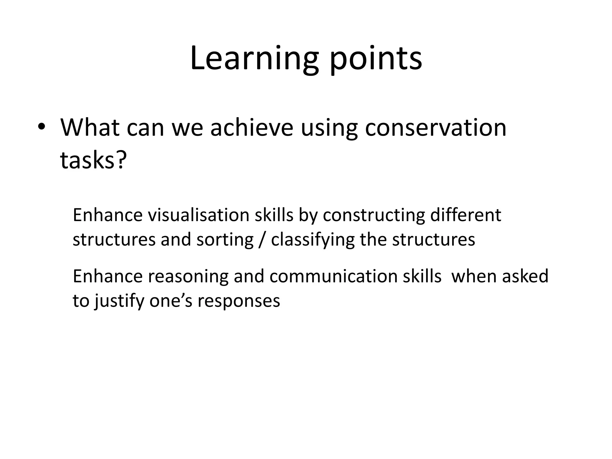 Learning points
• What can we achieve using conservation
  tasks?
   Enhance visualisation skills by constructing different
   structures and sorting / classifying the structures
   Enhance reasoning and communication skills when asked
   to justify one’s responses
 