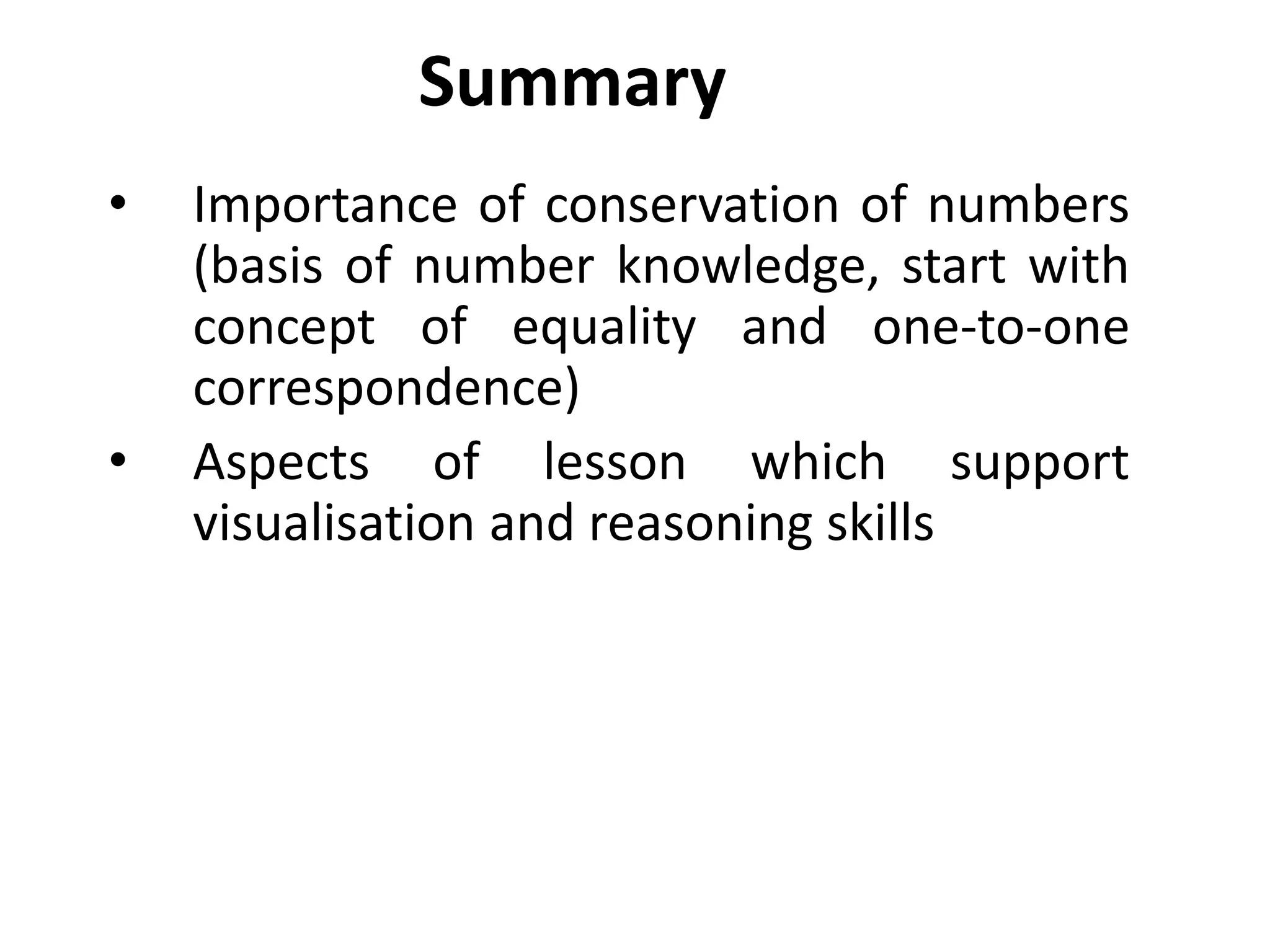 Summary
•   Importance of conservation of numbers
    (basis of number knowledge, start with
    concept of equality and one-to-one
    correspondence)
•   Aspects of lesson which support
    visualisation and reasoning skills
 