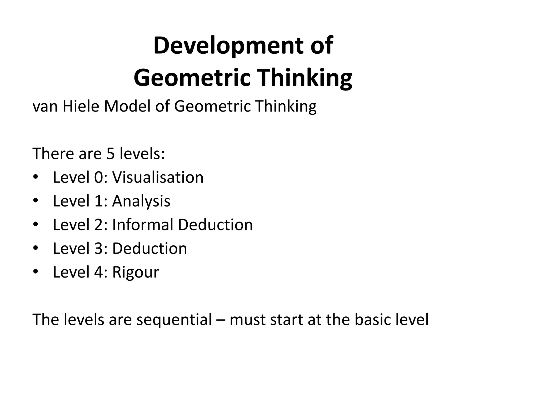 Development of
              Geometric Thinking
van Hiele Model of Geometric Thinking

There are 5 levels:
• Level 0: Visualisation
• Level 1: Analysis
• Level 2: Informal Deduction
• Level 3: Deduction
• Level 4: Rigour

The levels are sequential – must start at the basic level
 