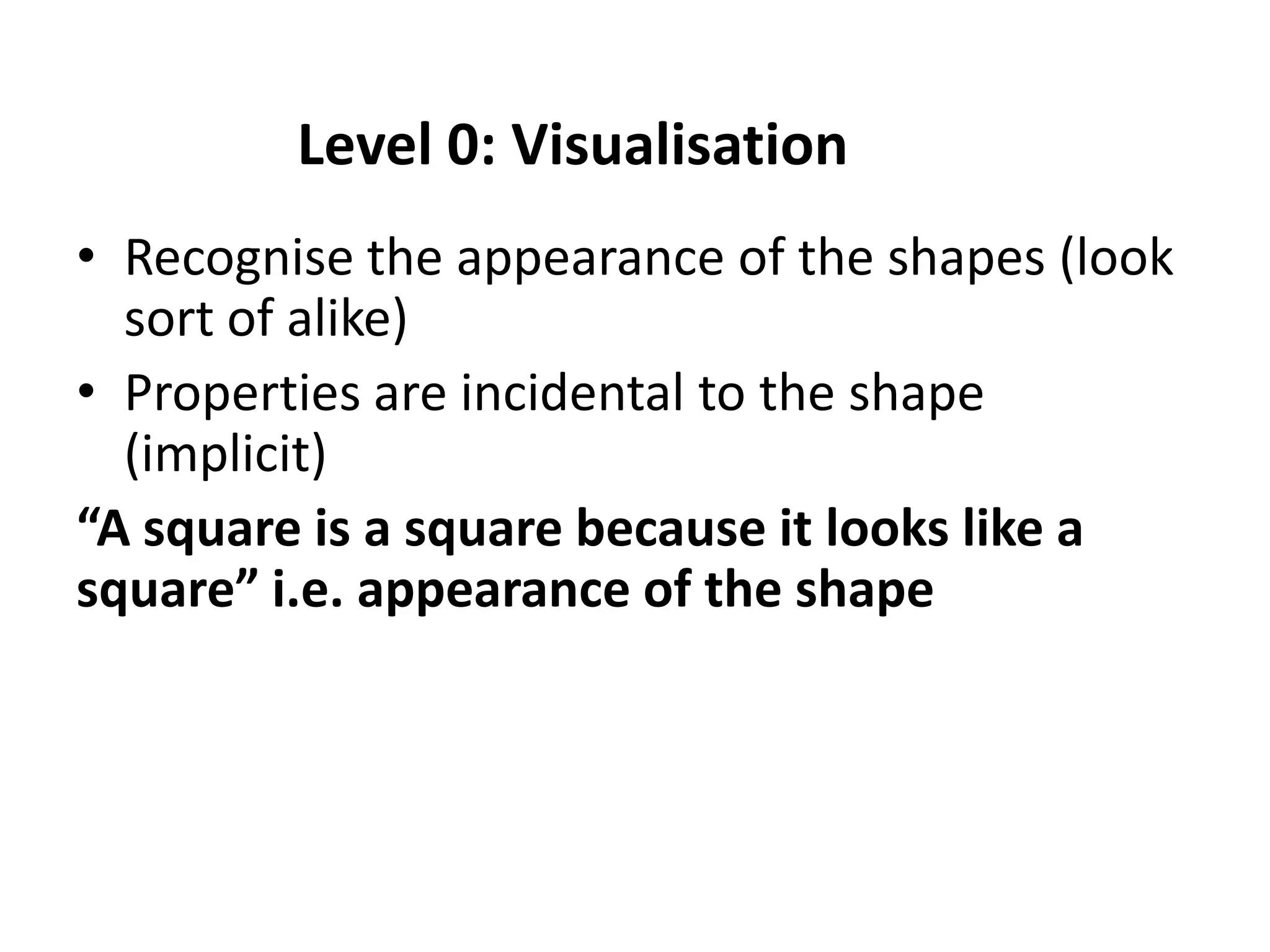 Level 0: Visualisation
• Recognise the appearance of the shapes (look
  sort of alike)
• Properties are incidental to the shape
  (implicit)
“A square is a square because it looks like a
square” i.e. appearance of the shape
 