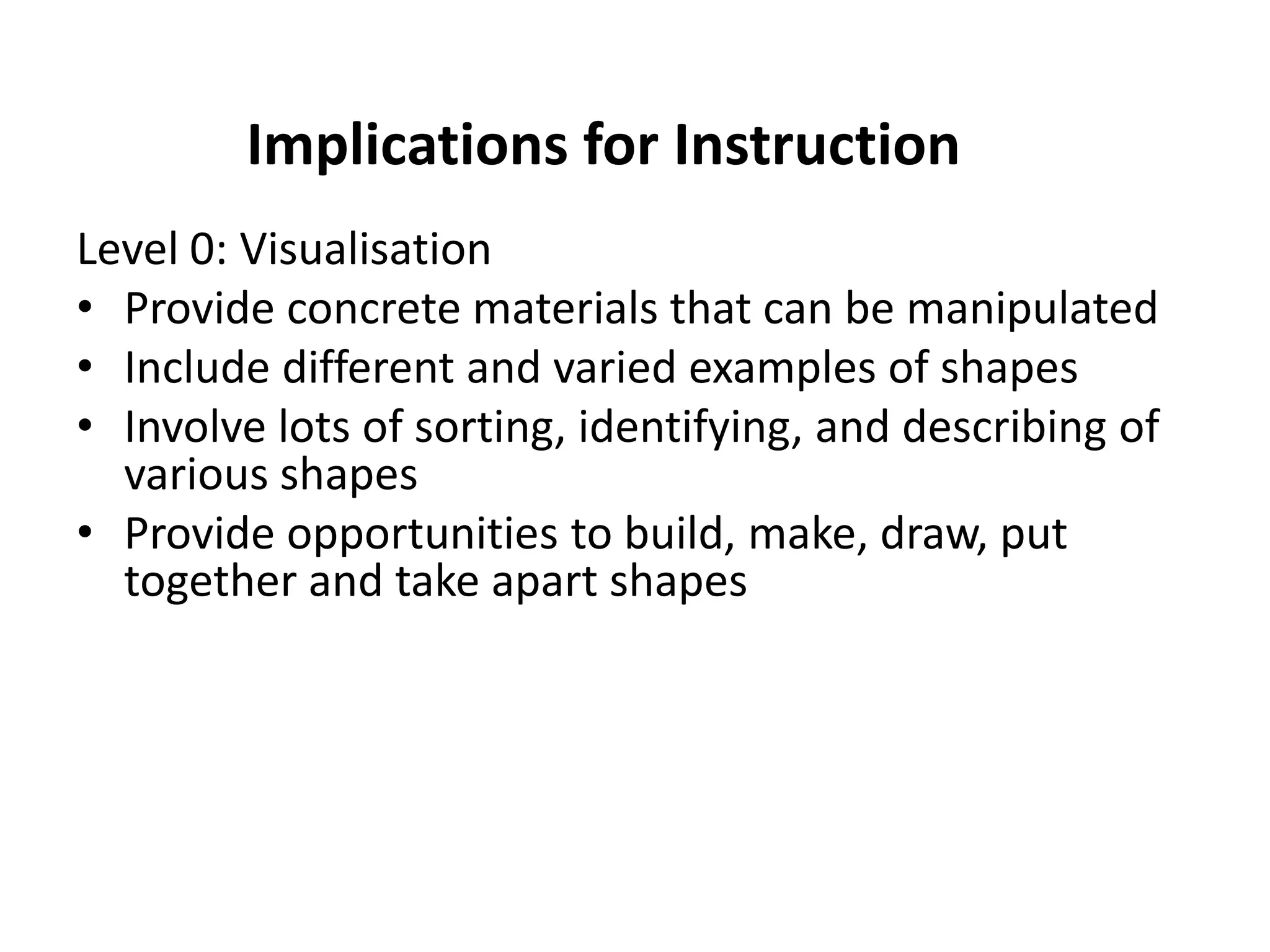 Implications for Instruction
Level 0: Visualisation
• Provide concrete materials that can be manipulated
• Include different and varied examples of shapes
• Involve lots of sorting, identifying, and describing of
  various shapes
• Provide opportunities to build, make, draw, put
  together and take apart shapes
 
