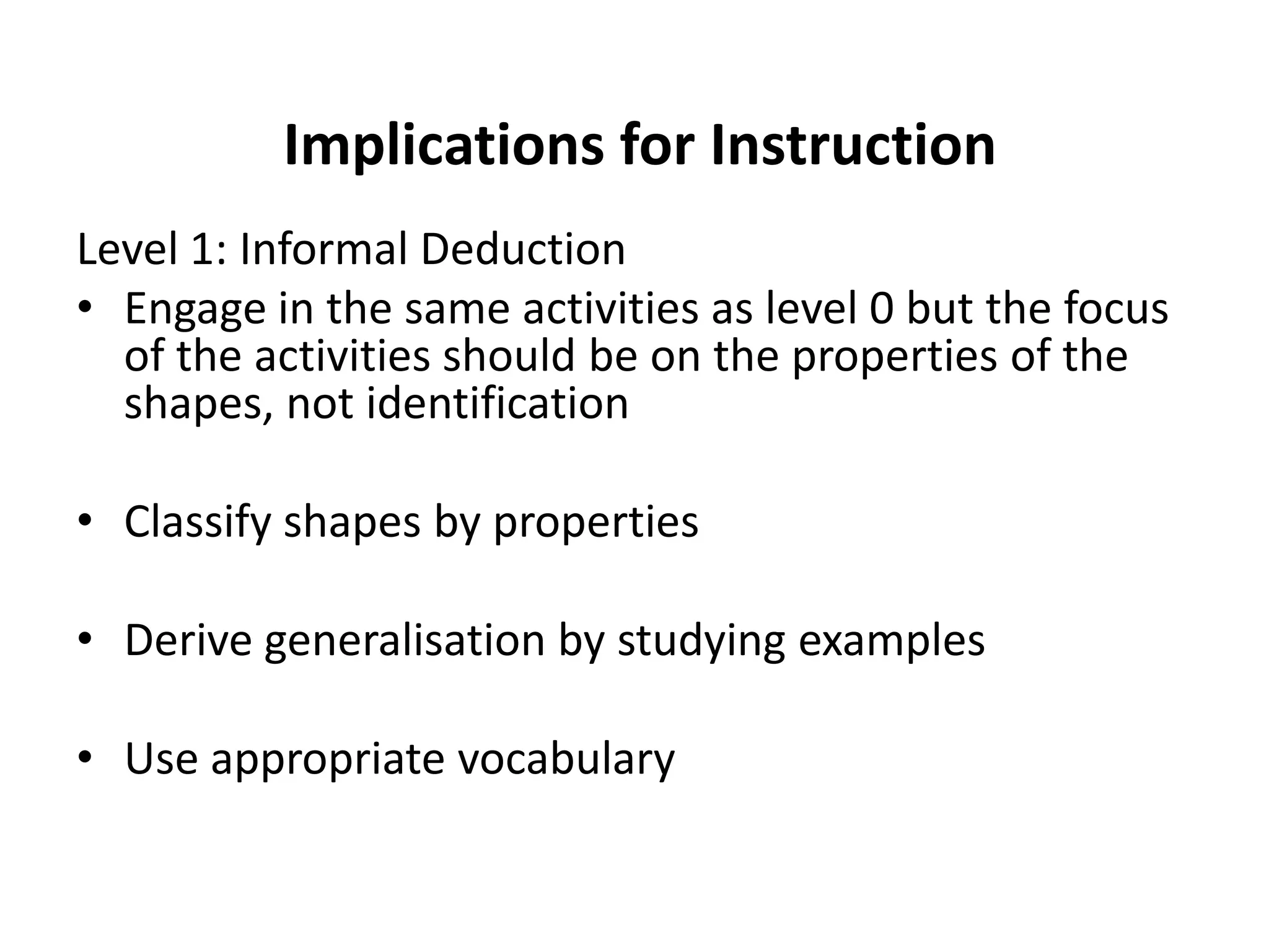 Implications for Instruction
Level 1: Informal Deduction
• Engage in the same activities as level 0 but the focus
  of the activities should be on the properties of the
  shapes, not identification

• Classify shapes by properties

• Derive generalisation by studying examples

• Use appropriate vocabulary
 