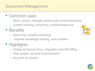 Document	
  Management	
  

•  Common uses
  o    Store, search, manage content with central repository
  o    Content sharing, versioning, workflow/approval
•  Benefits
  o    Save time, simplify searching
  o    Improve knowledge sharing, work smarter

•  Highlights
  o    Simple as shared drive, integration with MS Office
  o    Web access, security & permissions
  o    Any kind of content
 
