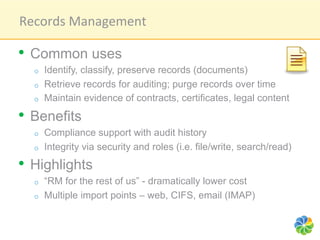 Records	
  Management	
  

•  Common uses
  o    Identify, classify, preserve records (documents)
  o    Retrieve records for auditing; purge records over time
  o    Maintain evidence of contracts, certificates, legal content

•  Benefits
  o    Compliance support with audit history
  o    Integrity via security and roles (i.e. file/write, search/read)
•  Highlights
  o    “RM for the rest of us” - dramatically lower cost
  o    Multiple import points – web, CIFS, email (IMAP)
 