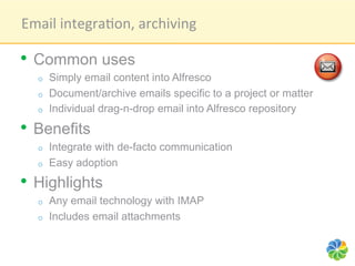 Email	
  integra1on,	
  archiving	
  

•  Common uses
   o    Simply email content into Alfresco
   o    Document/archive emails specific to a project or matter
   o    Individual drag-n-drop email into Alfresco repository

•  Benefits
   o    Integrate with de-facto communication
   o    Easy adoption
•  Highlights
   o    Any email technology with IMAP
   o    Includes email attachments
 